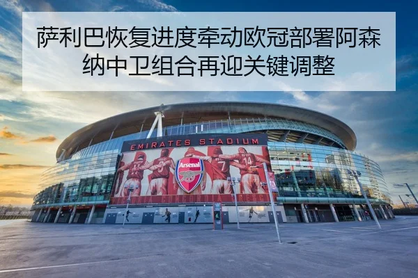 萨利巴恢复进度牵动欧冠部署阿森纳中卫组合再迎关键调整